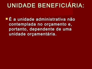 UNIDADE BENEFICIÁRIA:UNIDADE BENEFICIÁRIA:
 É a unidade administrativa nãoÉ a unidade administrativa não
contemplada no orçamento e,contemplada no orçamento e,
portanto, dependente de umaportanto, dependente de uma
unidade orçamentária.unidade orçamentária.
 