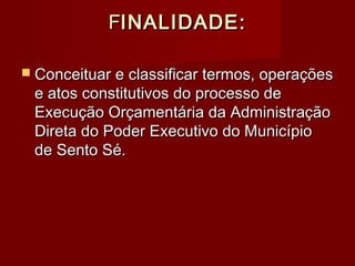 FFINALIDADE:INALIDADE:
 Conceituar e classificar termos, operaçõesConceituar e classificar termos, operações
e atos constitutivos do processo dee atos constitutivos do processo de
Execução Orçamentária da AdministraçãoExecução Orçamentária da Administração
Direta do Poder Executivo do MunicípioDireta do Poder Executivo do Município
de Sento Sé.de Sento Sé.
 