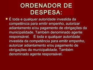 ORDENADOR DEORDENADOR DE
DESPESA:DESPESA:
 É toda e qualquer autoridade investida daÉ toda e qualquer autoridade investida da
competência para emitir empenho, autorizarcompetência para emitir empenho, autorizar
adiantamento e/ou pagamento de obrigações daadiantamento e/ou pagamento de obrigações da
municipalidade. Também denominado agentemunicipalidade. Também denominado agente
responsável.responsável. É toda e qualquer autoridadeÉ toda e qualquer autoridade
investida da competência para emitir empenho,investida da competência para emitir empenho,
autorizar adiantamento e/ou pagamento deautorizar adiantamento e/ou pagamento de
obrigações da municipalidade. Tambémobrigações da municipalidade. Também
denominado agente responsável.denominado agente responsável.
 