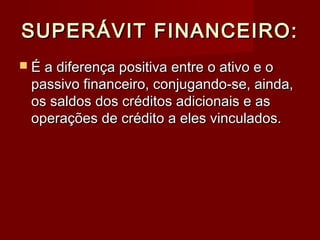 SUPERÁVIT FINANCEIRO:SUPERÁVIT FINANCEIRO:
 É a diferença positiva entre o ativo e oÉ a diferença positiva entre o ativo e o
passivo financeiro, conjugando-se, ainda,passivo financeiro, conjugando-se, ainda,
os saldos dos créditos adicionais e asos saldos dos créditos adicionais e as
operações de crédito a eles vinculados.operações de crédito a eles vinculados.
 