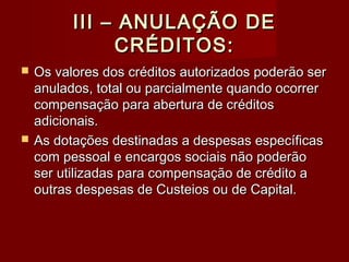III – ANULAÇÃO DEIII – ANULAÇÃO DE
CRÉDITOS:CRÉDITOS:
 Os valores dos créditos autorizados poderão serOs valores dos créditos autorizados poderão ser
anulados, total ou parcialmente quando ocorreranulados, total ou parcialmente quando ocorrer
compensação para abertura de créditoscompensação para abertura de créditos
adicionais.adicionais.
 As dotações destinadas a despesas específicasAs dotações destinadas a despesas específicas
com pessoal e encargos sociais não poderãocom pessoal e encargos sociais não poderão
ser utilizadas para compensação de crédito aser utilizadas para compensação de crédito a
outras despesas de Custeios ou de Capital.outras despesas de Custeios ou de Capital.
 