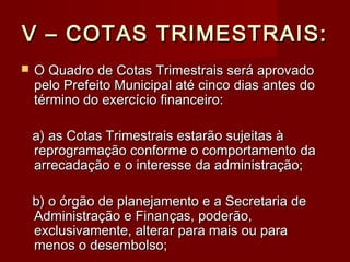 V – COTAS TRIMESTRAIS:V – COTAS TRIMESTRAIS:
 O Quadro de Cotas Trimestrais será aprovadoO Quadro de Cotas Trimestrais será aprovado
pelo Prefeito Municipal até cinco dias antes dopelo Prefeito Municipal até cinco dias antes do
término do exercício financeiro:término do exercício financeiro:
a) as Cotas Trimestrais estarão sujeitas àa) as Cotas Trimestrais estarão sujeitas à
reprogramação conforme o comportamento dareprogramação conforme o comportamento da
arrecadação e o interesse da administração;arrecadação e o interesse da administração;
b) o órgão de planejamento e a Secretaria deb) o órgão de planejamento e a Secretaria de
Administração e Finanças, poderão,Administração e Finanças, poderão,
exclusivamente, alterar para mais ou paraexclusivamente, alterar para mais ou para
menos o desembolso;menos o desembolso;
 
