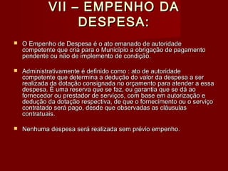 VII – EMPENHO DAVII – EMPENHO DA
DESPESA:DESPESA:
 O Empenho de Despesa é o ato emanado de autoridadeO Empenho de Despesa é o ato emanado de autoridade
competente que cria para o Município a obrigação de pagamentocompetente que cria para o Município a obrigação de pagamento
pendente ou não de implemento de condição.pendente ou não de implemento de condição.
 Administrativamente é definido como : ato de autoridadeAdministrativamente é definido como : ato de autoridade
competente que determina a dedução do valor da despesa a sercompetente que determina a dedução do valor da despesa a ser
realizada da dotação consignada no orçamento para atender a essarealizada da dotação consignada no orçamento para atender a essa
despesa. É uma reserva que se faz, ou garantia que se dá aodespesa. É uma reserva que se faz, ou garantia que se dá ao
fornecedor ou prestador de serviços, com base em autorização efornecedor ou prestador de serviços, com base em autorização e
dedução da dotação respectiva, de que o fornecimento ou o serviçodedução da dotação respectiva, de que o fornecimento ou o serviço
contratado será pago, desde que observadas as cláusulascontratado será pago, desde que observadas as cláusulas
contratuais.contratuais.
 Nenhuma despesa será realizada sem prévio empenho.Nenhuma despesa será realizada sem prévio empenho.
 