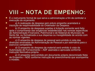 VIII – NOTA DE EMPENHO:VIII – NOTA DE EMPENHO:
 É o instrumento formal de que serve a administração a fim de controlar aÉ o instrumento formal de que serve a administração a fim de controlar a
execução do orçamento.execução do orçamento.
 a) A realização de despesa sem prévio empenho acarretará aa) A realização de despesa sem prévio empenho acarretará a
inscrição de responsabilidade do Ordenador da Despesa.inscrição de responsabilidade do Ordenador da Despesa.
 b) O empenho de despesas sujeitas à licitação somente será feitob) O empenho de despesas sujeitas à licitação somente será feito
após o cumprimento das exigências estabelecidas nas normas específicasapós o cumprimento das exigências estabelecidas nas normas específicas
de Administração Financeira, Patrimonial e de Material do Município dede Administração Financeira, Patrimonial e de Material do Município de
Sento Sé, ou formalizada a sua dispensa ou inexigibilidade de acordo comSento Sé, ou formalizada a sua dispensa ou inexigibilidade de acordo com
as normas vigentes.as normas vigentes.
 c) O empenho de despesa de pessoal será emitido à vista dasc) O empenho de despesa de pessoal será emitido à vista das
diretrizes emanadas da Administração de Pessoal e por estimativa para odiretrizes emanadas da Administração de Pessoal e por estimativa para o
exercício competente.exercício competente.
 d) O empenho de despesa de material será emitido à vista dad) O empenho de despesa de material será emitido à vista da
Autorização de Fornecimento – ADF assinada e aprovada conformeAutorização de Fornecimento – ADF assinada e aprovada conforme
Instrução Normativa própria.Instrução Normativa própria.
 e) O empenho será emitido em documento próprio denominado Notae) O empenho será emitido em documento próprio denominado Nota
de Empenho – NDE conforme instrução de preenchimento que acompanhade Empenho – NDE conforme instrução de preenchimento que acompanha
o modelo.o modelo.
 