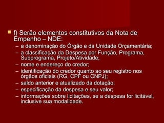  f) Serão elementos constitutivos da Nota def) Serão elementos constitutivos da Nota de
Empenho – NDE:Empenho – NDE:
– a denominação do Órgão e da Unidade Orçamentária;a denominação do Órgão e da Unidade Orçamentária;
– a classificação da Despesa por Função, Programa,a classificação da Despesa por Função, Programa,
Subprograma, Projeto/Atividade;Subprograma, Projeto/Atividade;
– nome e endereço do credor;nome e endereço do credor;
– identificação do credor quanto ao seu registro nosidentificação do credor quanto ao seu registro nos
órgãos oficiais (RG, CPF ou CNPJ);órgãos oficiais (RG, CPF ou CNPJ);
– saldo anterior e atualizado da dotação;saldo anterior e atualizado da dotação;
– especificação da despesa e seu valor;especificação da despesa e seu valor;
– informações sobre licitações, se a despesa for licitável,informações sobre licitações, se a despesa for licitável,
inclusive sua modalidade.inclusive sua modalidade.
 