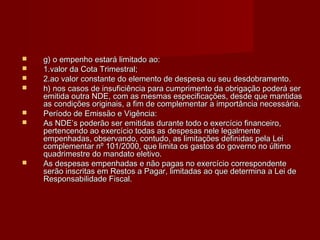  g) o empenho estará limitado ao:g) o empenho estará limitado ao:
 1.valor da Cota Trimestral;1.valor da Cota Trimestral;
 2.ao valor constante do elemento de despesa ou seu desdobramento.2.ao valor constante do elemento de despesa ou seu desdobramento.
 h) nos casos de insuficiência para cumprimento da obrigação poderá serh) nos casos de insuficiência para cumprimento da obrigação poderá ser
emitida outra NDE, com as mesmas especificações, desde que mantidasemitida outra NDE, com as mesmas especificações, desde que mantidas
as condições originais, a fim de complementar a importância necessária.as condições originais, a fim de complementar a importância necessária.
 Período de Emissão e Vigência:Período de Emissão e Vigência:
 As NDE’s poderão ser emitidas durante todo o exercício financeiro,As NDE’s poderão ser emitidas durante todo o exercício financeiro,
pertencendo ao exercício todas as despesas nele legalmentepertencendo ao exercício todas as despesas nele legalmente
empenhadas, observando, contudo, as limitações definidas pela Leiempenhadas, observando, contudo, as limitações definidas pela Lei
complementar nº 101/2000, que limita os gastos do governo no últimocomplementar nº 101/2000, que limita os gastos do governo no último
quadrimestre do mandato eletivo.quadrimestre do mandato eletivo.
 As despesas empenhadas e não pagas no exercício correspondenteAs despesas empenhadas e não pagas no exercício correspondente
serão inscritas em Restos a Pagar, limitadas ao que determina a Lei deserão inscritas em Restos a Pagar, limitadas ao que determina a Lei de
Responsabilidade Fiscal.Responsabilidade Fiscal.
 