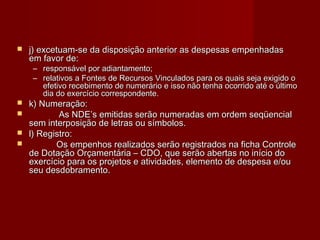  j) excetuam-se da disposição anterior as despesas empenhadasj) excetuam-se da disposição anterior as despesas empenhadas
em favor de:em favor de:
– responsável por adiantamento;responsável por adiantamento;
– relativos a Fontes de Recursos Vinculados para os quais seja exigido orelativos a Fontes de Recursos Vinculados para os quais seja exigido o
efetivo recebimento de numerário e isso não tenha ocorrido até o últimoefetivo recebimento de numerário e isso não tenha ocorrido até o último
dia do exercício correspondente.dia do exercício correspondente.
 k) Numeração:k) Numeração:
 As NDE’s emitidas serão numeradas em ordem seqüencialAs NDE’s emitidas serão numeradas em ordem seqüencial
sem interposição de letras ou símbolos.sem interposição de letras ou símbolos.
 l) Registro:l) Registro:
 Os empenhos realizados serão registrados na ficha ControleOs empenhos realizados serão registrados na ficha Controle
de Dotação Orçamentária – CDO, que serão abertas no início dode Dotação Orçamentária – CDO, que serão abertas no início do
exercício para os projetos e atividades, elemento de despesa e/ouexercício para os projetos e atividades, elemento de despesa e/ou
seu desdobramento.seu desdobramento.
 