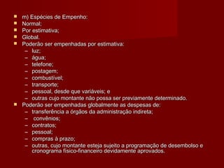  m) Espécies de Empenho:m) Espécies de Empenho:
 Normal;Normal;
 Por estimativa;Por estimativa;
 Global.Global.
 Poderão ser empenhadas por estimativa:Poderão ser empenhadas por estimativa:
– luz;luz;
– água;água;
– telefone;telefone;
– postagem;postagem;
– combustível;combustível;
– transporte;transporte;
– pessoal, desde que variáveis; epessoal, desde que variáveis; e
– outras cujo montante não possa ser previamente determinado.outras cujo montante não possa ser previamente determinado.
 Poderão ser empenhadas globalmente as despesas de:Poderão ser empenhadas globalmente as despesas de:
– transferência a órgãos da administração indireta;transferência a órgãos da administração indireta;
– convênios;convênios;
– contratos;contratos;
– pessoal;pessoal;
– compras à prazo;compras à prazo;
– outras, cujo montante esteja sujeito a programação de desembolso eoutras, cujo montante esteja sujeito a programação de desembolso e
cronograma físico-financeiro devidamente aprovados.cronograma físico-financeiro devidamente aprovados.
 