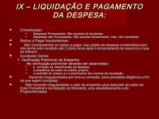 IX – LIQUIDAÇÃO E PAGAMENTOIX – LIQUIDAÇÃO E PAGAMENTO
DA DESPESA:DA DESPESA:
 Conceituação:Conceituação:
 Despesas Processadas: São aquelas já liquidadas.Despesas Processadas: São aquelas já liquidadas.
 Despesas não Processadas: São aquelas empenhadas, mas, não liquidadas.Despesas não Processadas: São aquelas empenhadas, mas, não liquidadas.
 Restos a Pagar Insubsistentes:Restos a Pagar Insubsistentes:
 São insubsistentes os restos a pagar cujo objeto da despesa (material/serviço)São insubsistentes os restos a pagar cujo objeto da despesa (material/serviço)
não tenha sido recebido até 2 (dois) anos após o encerramento do exercício a quenão tenha sido recebido até 2 (dois) anos após o encerramento do exercício a que
se referem.se referem.
 Condições Gerais:Condições Gerais:
1. Verificação Preliminar do Empenho:1. Verificação Preliminar do Empenho:
– Na verificação preliminar deverão ser observadas:Na verificação preliminar deverão ser observadas:
 a correção na classificação da despesa;a correção na classificação da despesa;
 a existência de saldo no crédito próprio;a existência de saldo no crédito próprio;
 a exatidão do mesmo e o cumprimento das normas de liquidação.a exatidão do mesmo e o cumprimento das normas de liquidação.
 Havendo irregularidades por erro ou omissão, será procedida diligência a fimHavendo irregularidades por erro ou omissão, será procedida diligência a fim
de que sejam corrigidas.de que sejam corrigidas.
 Não havendo irregularidade o valor do empenho será deduzido do saldo daNão havendo irregularidade o valor do empenho será deduzido do saldo da
Cota Trimestral e da dotação do Elemento, e/ou desdobramento e doCota Trimestral e da dotação do Elemento, e/ou desdobramento e do
Projeto/Atividade.Projeto/Atividade.
 