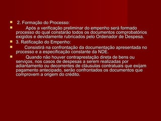  2. Formação do Processo:2. Formação do Processo:
 Após a verificação preliminar do empenho será formadoApós a verificação preliminar do empenho será formado
processo do qual constarão todos os documentos comprobatóriosprocesso do qual constarão todos os documentos comprobatórios
exigidos e devidamente rubricados pelo Ordenador de Despesa.exigidos e devidamente rubricados pelo Ordenador de Despesa.
 3. Ratificação do Empenho:3. Ratificação do Empenho:
 Consistirá na confrontação da documentação apresentada noConsistirá na confrontação da documentação apresentada no
processo e a especificação constante da NDE.processo e a especificação constante da NDE.
 Quando não houver contraprestação direta de bens ouQuando não houver contraprestação direta de bens ou
serviços, nos casos de despesas a serem realizadas porserviços, nos casos de despesas a serem realizadas por
adiantamento ou decorrentes de cláusulas contratuais que exijamadiantamento ou decorrentes de cláusulas contratuais que exijam
pagamento antecipado, serão confrontados os documentos quepagamento antecipado, serão confrontados os documentos que
comprovem a origem do crédito.comprovem a origem do crédito.
 