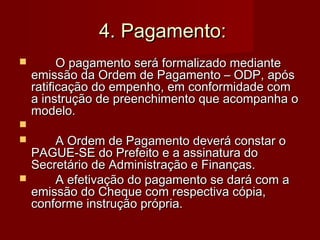 4. Pagamento:4. Pagamento:
 O pagamento será formalizado medianteO pagamento será formalizado mediante
emissão da Ordem de Pagamento – ODP, apósemissão da Ordem de Pagamento – ODP, após
ratificação do empenho, em conformidade comratificação do empenho, em conformidade com
a instrução de preenchimento que acompanha oa instrução de preenchimento que acompanha o
modelo.modelo.

 A Ordem de Pagamento deverá constar oA Ordem de Pagamento deverá constar o
PAGUE-SE do Prefeito e a assinatura doPAGUE-SE do Prefeito e a assinatura do
Secretário de Administração e Finanças.Secretário de Administração e Finanças.
 A efetivação do pagamento se dará com aA efetivação do pagamento se dará com a
emissão do Cheque com respectiva cópia,emissão do Cheque com respectiva cópia,
conforme instrução própria.conforme instrução própria.
 