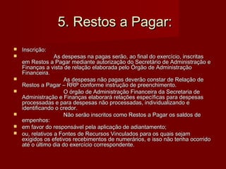 5. Restos a Pagar:5. Restos a Pagar:
 Inscrição:Inscrição:
 As despesas na pagas serão, ao final do exercício, inscritasAs despesas na pagas serão, ao final do exercício, inscritas
em Restos a Pagar mediante autorização do Secretário de Administração eem Restos a Pagar mediante autorização do Secretário de Administração e
Finanças a vista de relação elaborada pelo Órgão de AdministraçãoFinanças a vista de relação elaborada pelo Órgão de Administração
Financeira.Financeira.
 As despesas não pagas deverão constar de Relação deAs despesas não pagas deverão constar de Relação de
Restos a Pagar – RRP conforme instrução de preenchimento.Restos a Pagar – RRP conforme instrução de preenchimento.
 O órgão de Administração Financeira da Secretaria deO órgão de Administração Financeira da Secretaria de
Administração e Finanças elaborará relações específicas para despesasAdministração e Finanças elaborará relações específicas para despesas
processadas e para despesas não processadas, individualizando eprocessadas e para despesas não processadas, individualizando e
identificando o credor.identificando o credor.
 Não serão inscritos como Restos a Pagar os saldos deNão serão inscritos como Restos a Pagar os saldos de
empenhos:empenhos:
 em favor do responsável pela aplicação de adiantamento;em favor do responsável pela aplicação de adiantamento;
 ou, relativos a Fontes de Recursos Vinculados para os quais sejamou, relativos a Fontes de Recursos Vinculados para os quais sejam
exigidos os efetivos recebimentos de numerários, e isso não tenha ocorridoexigidos os efetivos recebimentos de numerários, e isso não tenha ocorrido
até o último dia do exercício correspondente.até o último dia do exercício correspondente.
 