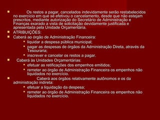  Os restos a pagar, cancelados indevidamente serão restabelecidosOs restos a pagar, cancelados indevidamente serão restabelecidos
no exercício em que se efetivou o cancelamento, desde que não estejamno exercício em que se efetivou o cancelamento, desde que não estejam
prescritos, mediante autorização do Secretário de Administração eprescritos, mediante autorização do Secretário de Administração e
Finanças exarado a vista de solicitação devidamente justificada eFinanças exarado a vista de solicitação devidamente justificada e
apresentada pela Unidade Orçamentária.apresentada pela Unidade Orçamentária.
 ATRIBUIÇÕES:ATRIBUIÇÕES:
 Caberá ao órgão de Administração Financeira:Caberá ao órgão de Administração Financeira:
 liquidar a despesa pública municipal;liquidar a despesa pública municipal;
 pagar as despesas de órgãos da Administração Direta, através dapagar as despesas de órgãos da Administração Direta, através da
Tesouraria;Tesouraria;
 inscrever e cancelar os restos a pagar.inscrever e cancelar os restos a pagar.
 Caberá às Unidades Orçamentárias:Caberá às Unidades Orçamentárias:
 efetuar as retificações dos empenhos emitidos;efetuar as retificações dos empenhos emitidos;
 remeter ao órgão de Administração Financeira os empenhos nãoremeter ao órgão de Administração Financeira os empenhos não
liquidados no exercício.liquidados no exercício.
 Caberá aos órgãos relativamente autônomos e os daCaberá aos órgãos relativamente autônomos e os da
administração indireta:administração indireta:
 efetuar a liquidação da despesa;efetuar a liquidação da despesa;
 remeter ao órgão de Administração Financeira os empenhos nãoremeter ao órgão de Administração Financeira os empenhos não
liquidados no exercício.liquidados no exercício.
 