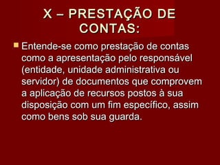 X – PRESTAÇÃO DEX – PRESTAÇÃO DE
CONTAS:CONTAS:
 Entende-se como prestação de contasEntende-se como prestação de contas
como a apresentação pelo responsávelcomo a apresentação pelo responsável
(entidade, unidade administrativa ou(entidade, unidade administrativa ou
servidor) de documentos que comprovemservidor) de documentos que comprovem
a aplicação de recursos postos à suaa aplicação de recursos postos à sua
disposição com um fim específico, assimdisposição com um fim específico, assim
como bens sob sua guarda.como bens sob sua guarda.
 