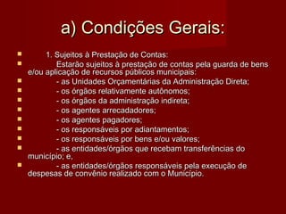a) Condições Gerais:a) Condições Gerais:
 1. Sujeitos à Prestação de Contas:1. Sujeitos à Prestação de Contas:
 Estarão sujeitos à prestação de contas pela guarda de bensEstarão sujeitos à prestação de contas pela guarda de bens
e/ou aplicação de recursos públicos municipais:e/ou aplicação de recursos públicos municipais:
 - as Unidades Orçamentárias da Administração Direta;- as Unidades Orçamentárias da Administração Direta;
 - os órgãos relativamente autônomos;- os órgãos relativamente autônomos;
 - os órgãos da administração indireta;- os órgãos da administração indireta;
 - os agentes arrecadadores;- os agentes arrecadadores;
 - os agentes pagadores;- os agentes pagadores;
 - os responsáveis por adiantamentos;- os responsáveis por adiantamentos;
 - os responsáveis por bens e/ou valores;- os responsáveis por bens e/ou valores;
 - as entidades/órgãos que recebam transferências do- as entidades/órgãos que recebam transferências do
município; e,município; e,
 - as entidades/órgãos responsáveis pela execução de- as entidades/órgãos responsáveis pela execução de
despesas de convênio realizado com o Município.despesas de convênio realizado com o Município.
 