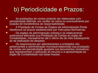 b) Periodicidade e Prazos:b) Periodicidade e Prazos:
 As prestações de contas poderão ser elaboradas comAs prestações de contas poderão ser elaboradas com
periodicidade definida, em caráter de rotina ou eventualmente porperiodicidade definida, em caráter de rotina ou eventualmente por
ocasião de transferência de responsabilidade.ocasião de transferência de responsabilidade.
 A Prestação de Contas de Órgãos da Administração DiretaA Prestação de Contas de Órgãos da Administração Direta
obedecerá os prazos estabelecidos por Instruções Normativas.obedecerá os prazos estabelecidos por Instruções Normativas.
 Os órgãos da administração indireta e os relativamenteOs órgãos da administração indireta e os relativamente
autônomos efetuarão sua Prestação de Contas ao órgão deautônomos efetuarão sua Prestação de Contas ao órgão de
Contabilidade, mensalmente até o último dia do mês subseqüenteContabilidade, mensalmente até o último dia do mês subseqüente
ao da realização da despesa.ao da realização da despesa.
 Os responsáveis por adiantamentos e entidades nãoOs responsáveis por adiantamentos e entidades não
pertencentes à administração municipal elaborarão sua prestaçãopertencentes à administração municipal elaborarão sua prestação
de contas em periodicidade ajustada nos documentos normativosde contas em periodicidade ajustada nos documentos normativos
que regulamentam a aplicação do recurso e a apresentação aoque regulamentam a aplicação do recurso e a apresentação ao
órgão de Contabilidade nas datas fixadas.órgão de Contabilidade nas datas fixadas.
 