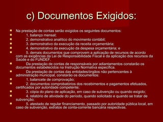 c) Documentos Exigidos:c) Documentos Exigidos:
 Na prestação de contas serão exigidos os seguintes documentos:Na prestação de contas serão exigidos os seguintes documentos:
 1. balanço mensal;1. balanço mensal;
 2. demonstrativo analítico do movimento contábil;2. demonstrativo analítico do movimento contábil;
 3. demonstrativo da execução da receita orçamentária;3. demonstrativo da execução da receita orçamentária;
 4. demonstrativo da execução da despesa orçamentária; e4. demonstrativo da execução da despesa orçamentária; e
 5. demais documentos que comprovem a aplicação de recursos de acordo5. demais documentos que comprovem a aplicação de recursos de acordo
com as exigências da Lei de Responsabilidade Fiscal e da aplicação dos recursos dacom as exigências da Lei de Responsabilidade Fiscal e da aplicação dos recursos da
Saúde e do FUNDEF.Saúde e do FUNDEF.
 Da prestação de contas de responsáveis por adiantamentos constarão osDa prestação de contas de responsáveis por adiantamentos constarão os
documentos estabelecidos na Instrução Normativa específica.documentos estabelecidos na Instrução Normativa específica.
 Da prestação de contas das entidades/órgãos não pertencentes àDa prestação de contas das entidades/órgãos não pertencentes à
administração municipal, constarão os documentos:administração municipal, constarão os documentos:
 1. balancete de comprovação;1. balancete de comprovação;
 2. documentos comprobatórios dos recebimentos e pagamentos efetuados,2. documentos comprobatórios dos recebimentos e pagamentos efetuados,
certificados por autoridade competente;certificados por autoridade competente;
 3. cópia do plano de aplicação, em caso de subvenção ou quando exigido;3. cópia do plano de aplicação, em caso de subvenção ou quando exigido;
 4. relatório de atividade do período, quando solicitado e quando se tratar de4. relatório de atividade do período, quando solicitado e quando se tratar de
subvenção;subvenção;
 5. atestado de regular financiamento, passado por autoridade pública local, em5. atestado de regular financiamento, passado por autoridade pública local, em
caso de subvenção, extratos de conta-corrente bancária respectivas.caso de subvenção, extratos de conta-corrente bancária respectivas.
 