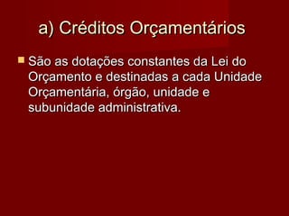 a) Créditos Orçamentáriosa) Créditos Orçamentários
 São as dotações constantes da Lei doSão as dotações constantes da Lei do
Orçamento e destinadas a cada UnidadeOrçamento e destinadas a cada Unidade
Orçamentária, órgão, unidade eOrçamentária, órgão, unidade e
subunidade administrativa.subunidade administrativa.
 