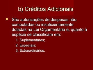 b) Créditos Adicionaisb) Créditos Adicionais
 São autorizações de despesas nãoSão autorizações de despesas não
computadas ou insuficientementecomputadas ou insuficientemente
dotadas na Lei Orçamentária e, quanto àdotadas na Lei Orçamentária e, quanto à
espécie se classificam em:espécie se classificam em:
1. Suplementares;1. Suplementares;
2. Especiais;2. Especiais;
3. Extraordinários.3. Extraordinários.
 