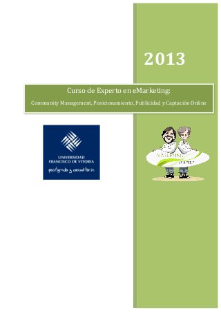  


	
  	
                      	
  



                                                          2013	
  
                  Curso	
  de	
  Experto	
  en	
  eMarketing:	
  	
  
Community	
  Management,	
  Posicionamiento,	
  Publicidad	
  y	
  Captación	
  Online	
  




                                                         	
  
 