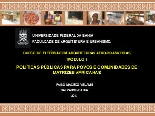 FÁBIO MACÊDO VELAME
SALVADOR-BAHIA
2013
CURSO DE EXTENSÃO EM ARQUITETURAS AFRO-BRASILEIRAS
MÓDULO I
POLÍTICAS PÚBLICAS PARA POVOS E COMUNIDADES DE
MATRIZES AFRICANAS
UNIVERSIDADE FEDERAL DA BAHIA
FACULDADE DE ARQUITETURA E URBANISMO.
 