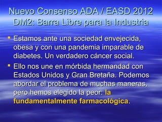Nuevo Consenso ADA / EASD 2012
 DM2: Barra Libre para la Industria
 Estamos ante una sociedad envejecida,
  obesa y con una pandemia imparable de
  diabetes. Un verdadero cáncer social.
 Ello nos une en mórbida hermandad con
  Estados Unidos y Gran Bretaña. Podemos
  abordar el problema de muchas maneras,
  pero hemos elegido la peor: la
  fundamentalmente farmacológica.
 
