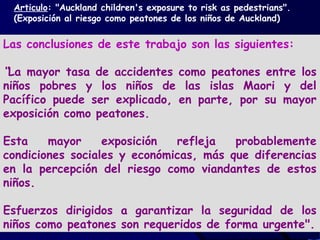 Las conclusiones de este trabajo son las siguientes:
“La mayor tasa de accidentes como peatones entre los
niños pobres y los niños de las islas Maori y del
Pacífico puede ser explicado, en parte, por su mayor
exposición como peatones.
Esta mayor exposición refleja probablemente
condiciones sociales y económicas, más que diferencias
en la percepción del riesgo como viandantes de estos
niños.
Esfuerzos dirigidos a garantizar la seguridad de los
niños como peatones son requeridos de forma urgente".
Articulo: "Auckland children's exposure to risk as pedestrians".
(Exposición al riesgo como peatones de los niños de Auckland)
 