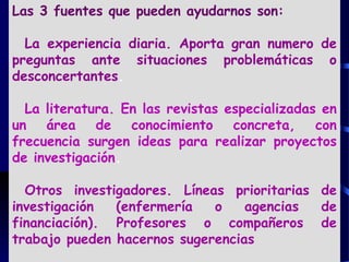 Las 3 fuentes que pueden ayudarnos son:
La experiencia diaria. Aporta gran numero de
preguntas ante situaciones problemáticas o
desconcertantes.
La literatura. En las revistas especializadas en
un área de conocimiento concreta, con
frecuencia surgen ideas para realizar proyectos
de investigación.
Otros investigadores. Líneas prioritarias de
investigación (enfermería o agencias de
financiación). Profesores o compañeros de
trabajo pueden hacernos sugerencias
 