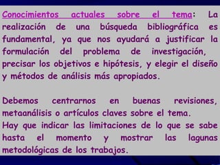 Conocimientos actuales sobre el tema: La
realización de una búsqueda bibliográfica es
fundamental, ya que nos ayudará a justificar la
formulación del problema de investigación,
precisar los objetivos e hipótesis, y elegir el diseño
y métodos de análisis más apropiados.
Debemos centrarnos en buenas revisiones,
metaanálisis o artículos claves sobre el tema.
Hay que indicar las limitaciones de lo que se sabe
hasta el momento y mostrar las lagunas
metodológicas de los trabajos.
 