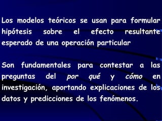 Los modelos teóricos se usan para formular
hipótesis sobre el efecto resultante
esperado de una operación particular
Son fundamentales para contestar a las
preguntas del por qué y cómo en
investigación, aportando explicaciones de los
datos y predicciones de los fenómenos.
 