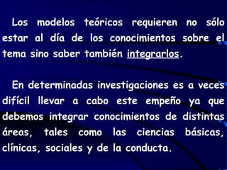 Los modelos teóricos requieren no sólo
estar al día de los conocimientos sobre el
tema sino saber también integrarlos.
En determinadas investigaciones es a veces
difícil llevar a cabo este empeño ya que
debemos integrar conocimientos de distintas
áreas, tales como las ciencias básicas,
clínicas, sociales y de la conducta.
 