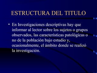 ESTRUCTURA DEL TITULO
• En Investigaciones descriptivas hay que
informar al lector sobre los sujetos o grupos
observados, las características patológicas o
no de la población bajo estudio y,
ocasionalmente, el ámbito donde se realizó
la investigación.
 