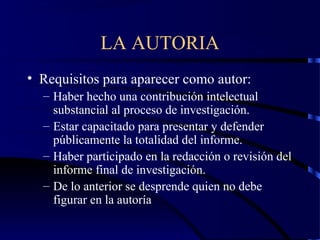 LA AUTORIA
• Requisitos para aparecer como autor:
– Haber hecho una contribución intelectual
substancial al proceso de investigación.
– Estar capacitado para presentar y defender
públicamente la totalidad del informe.
– Haber participado en la redacción o revisión del
informe final de investigación.
– De lo anterior se desprende quien no debe
figurar en la autoría
 