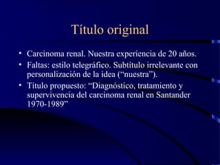 Título original
• Carcinoma renal. Nuestra experiencia de 20 años.
• Faltas: estilo telegráfico. Subtítulo irrelevante con
personalización de la idea (“nuestra”).
• Título propuesto: “Diagnóstico, tratamiento y
supervivencia del carcinoma renal en Santander
1970-1989”
 