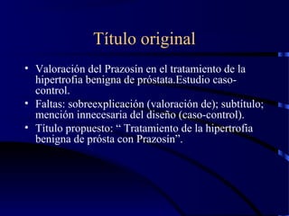 Título original
• Valoración del Prazosín en el tratamiento de la
hipertrofia benigna de próstata.Estudio caso-
control.
• Faltas: sobreexplicación (valoración de); subtítulo;
mención innecesaria del diseño (caso-control).
• Título propuesto: “ Tratamiento de la hipertrofia
benigna de prósta con Prazosín”.
 