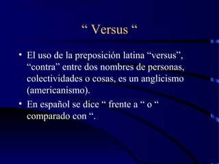 “ Versus “
• El uso de la preposición latina “versus”,
“contra” entre dos nombres de personas,
colectividades o cosas, es un anglicismo
(americanismo).
• En español se dice “ frente a “ o “
comparado con “.
 