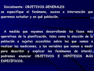Inicialmente: OBJETIVOS GENERALES
se especifique el fenómeno, suceso o intervención que
queremos estudiar y en qué población.
A medida que vayamos desarrollando las fases más
operativas de la planificación, tales como la elección de la
población o sujetos accesibles sobre los que vamos a
realizar las mediciones, y las variables que vamos a medir
para describir y explicar los fenómenos de interés,
podremos enunciar OBJETIVOS E HIPÓTESIS MÁS
ESPECÍFICOS.
 