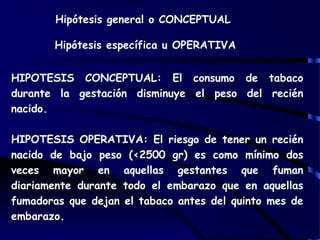 Hipótesis general o CONCEPTUAL
Hipótesis específica u OPERATIVA
HIPOTESIS CONCEPTUAL: El consumo de tabaco
durante la gestación disminuye el peso del recién
nacido.
HIPOTESIS OPERATIVA: El riesgo de tener un recién
nacido de bajo peso (<2500 gr) es como mínimo dos
veces mayor en aquellas gestantes que fuman
diariamente durante todo el embarazo que en aquellas
fumadoras que dejan el tabaco antes del quinto mes de
embarazo.
 