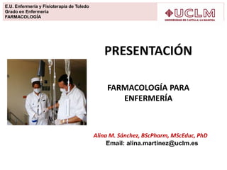 E.U. Enfermería y Fisioterapia de Toledo
Grado en Enfermería
FARMACOLOGÍA
PRESENTACIÓN
FARMACOLOGÍA PARA
ENFERMERÍA
Alina M. Sánchez, BScPharm, MScEduc, PhD
Email: alina.martinez@uclm.es
 