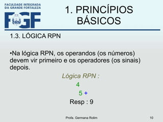 1. PRINCÍPIOS BÁSICOS 1.3. LÓGICA RPN Na lógica RPN, os operandos (os números) devem vir primeiro e os operadores (os sinais) depois. Lógica RPN :   4  5  +   Resp : 9 Profa. Germana Rolim 