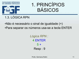 1. PRINCÍPIOS BÁSICOS 1.3. LÓGICA RPN Não é necessário o sinal de igualdade (=) Para separar os números usa-se a tecla ENTER Lógica RPN :   4  ENTER   5  +   Resp : 9 Profa. Germana Rolim 