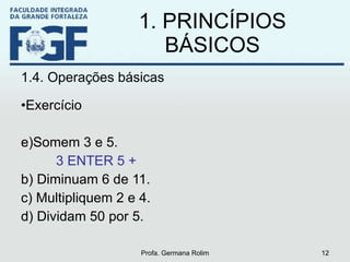 1. PRINCÍPIOS BÁSICOS 1.4. Operações básicas Exercício Somem 3 e 5. 3 ENTER 5 + b) Diminuam 6 de 11. c) Multipliquem 2 e 4. d) Dividam 50 por 5. Profa. Germana Rolim 