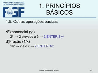 1. PRINCÍPIOS BÁSICOS 1.5. Outras operações básicas Exponencial (y x ) 2 3   -> 2 elevado a 3 ->  2 ENTER 3 y x   Fração (1/x) 1/2 -> 2 é o x ->  2 ENTER 1/x Profa. Germana Rolim 