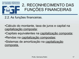 2 .  RECONHECIMENTO DAS FUNÇÕES FINANCEIRAS 2.2. As funções financeiras. Cálculo do montante, taxa de juros e capital na  capitalização composta ; Capitais equivalentes na  capitalização composta ; Rendas na  capitalização compostas ; Sistemas de amortização na  capitalização composta. Profa. Germana Rolim 