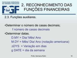 2 .  RECONHECIMENTO DAS FUNÇÕES FINANCEIRAS 2.3. Funções auxiliares. Determinar o número de casas decimais; f número de casas decimais Determinar datas. D.MY = Dia/ Mês/ Ano M.DY = Mês/ Dia/ Ano (notação americana)  DYS  = Variação em dias g DATE = dia da semana Profa. Germana Rolim 