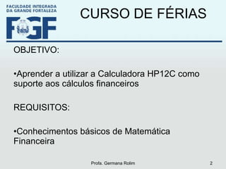 CURSO DE FÉRIAS OBJETIVO:  Aprender a utilizar a Calculadora HP12C como suporte aos cálculos financeiros REQUISITOS: Conhecimentos básicos de Matemática Financeira Profa. Germana Rolim 
