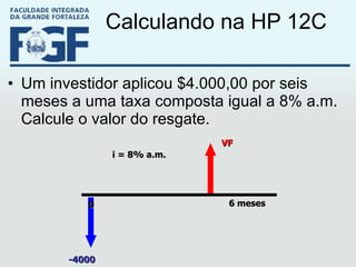 Calculando na HP 12C Um investidor aplicou $4.000,00 por seis meses a uma taxa composta igual a 8% a.m. Calcule o valor do resgate. VF -4000 6 meses 0 i = 8% a.m. 