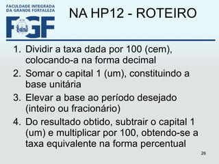 NA HP12 - ROTEIRO Dividir a taxa dada por 100 (cem), colocando-a na forma decimal Somar o capital 1 (um), constituindo a base unitária Elevar a base ao período desejado (inteiro ou fracionário) Do resultado obtido, subtrair o capital 1 (um) e multiplicar por 100, obtendo-se a taxa equivalente na forma percentual 