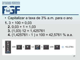 Capitalizar a taxa de 3% a.m. para o ano 1.  3 ÷ 100 = 0,03 2.  0,03 + 1 = 1,03 3.  (1,03) 12 = 1,425761 4.  (1,425761 - 1 ) x 100 = 42,5761 % a.a. 