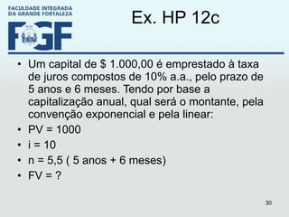 Ex. HP 12c Um capital de $ 1.000,00 é emprestado à taxa de juros compostos de 10% a.a., pelo prazo de 5 anos e 6 meses. Tendo por base a capitalização anual, qual será o montante, pela convenção exponencial e pela linear: PV = 1000 i = 10 n = 5,5 ( 5 anos + 6 meses) FV = ? 